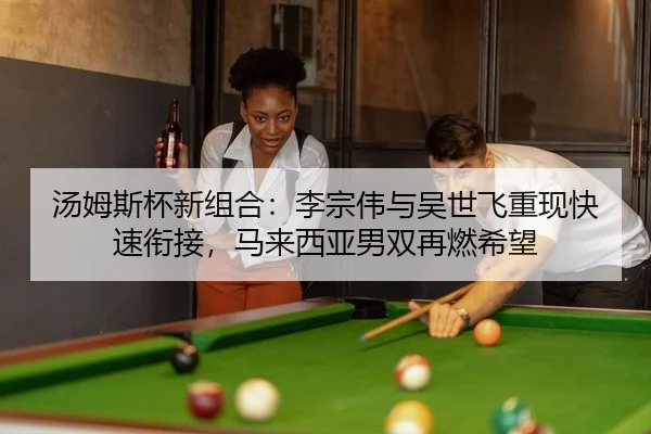 汤姆斯杯新组合：李宗伟与吴世飞重现快速衔接，马来西亚男双再燃希望